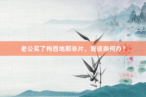 老公买了枸西地那非片，我该奈何办？